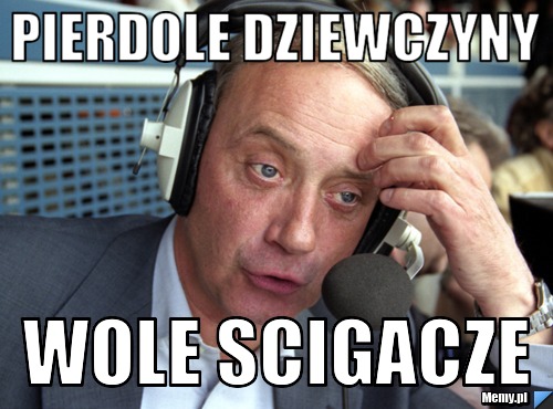 Pierdole dziewczyny wole scigacze