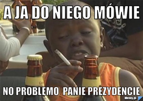 A ja do niego mówie No Problemo  Panie prezydencie