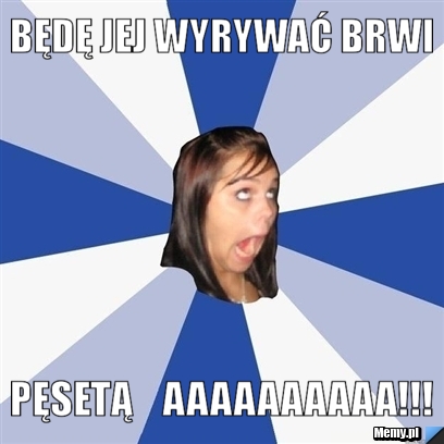 BĘDĘ JEJ WYRYWAĆ BRWI   PĘSETĄ    aaaaaaaaaa!!!