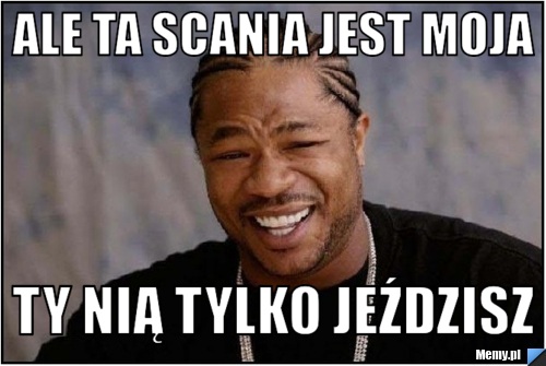 Ale ta Scania jest moja Ty nią tylko jeździsz