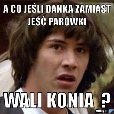 A co jeśli Danka zamiast jeść parówki  wali konia  ?