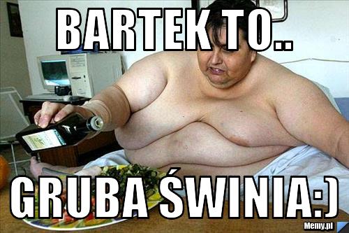 Bartek to.. gruba świnia:)