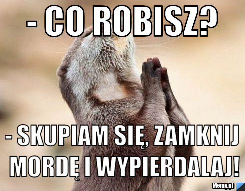- Co robisz? - Skupiam się, zamknij mordę i wypierdalaj!