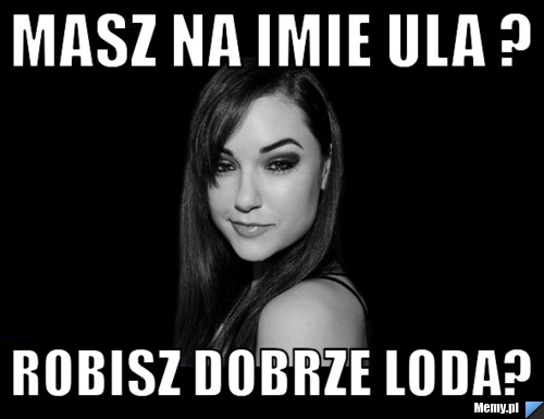 Masz na imie Ula ? Robisz dobrze loda? 