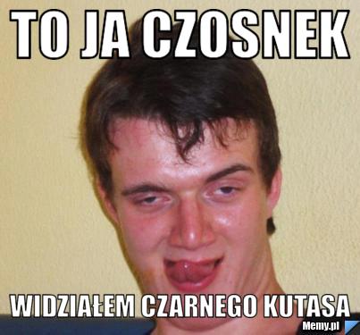 To ja czosnek widziałem czarnego kutasa