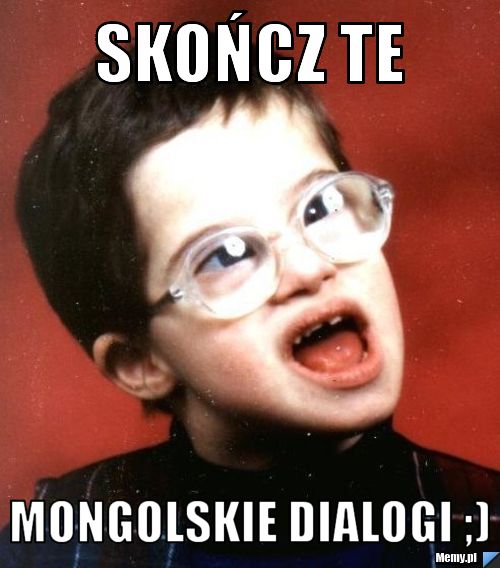 Skończ te  mongolskie dialogi ;)