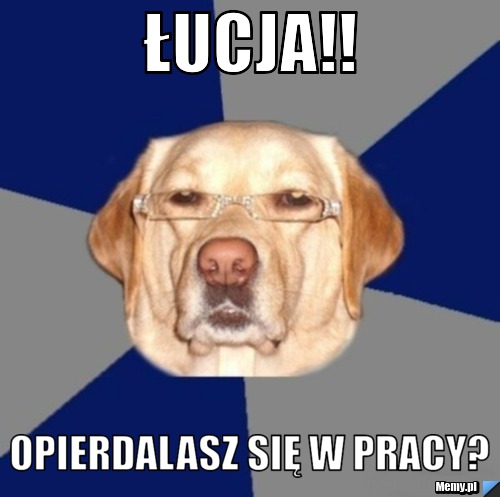 Łucja!! Opierdalasz się w pracy?