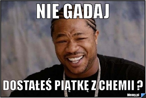 NIE GADAJ DOSTAŁEŚ PIĄTKĘ Z CHEMII ?