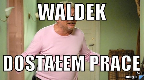 Waldek  dostałem pracę
