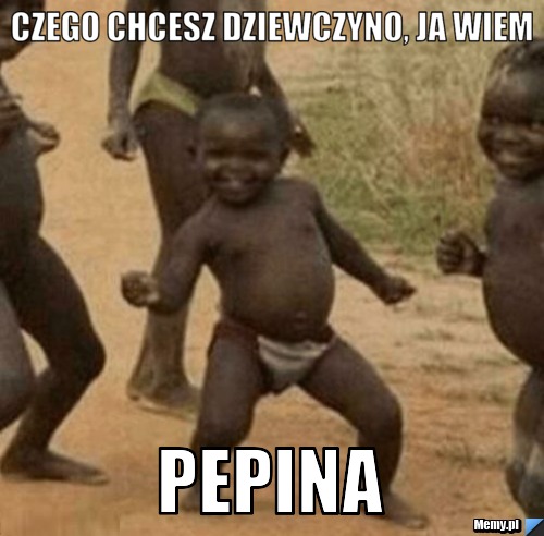 Czego chcesz dziewczyno, ja wiem PEPINA