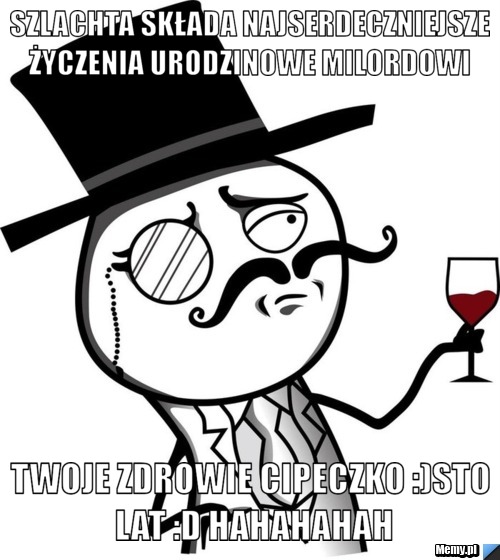 Szlachta składa najserdeczniejsze życzenia urodzinowe milordowi  Twoje zdrowie cipeczko :)sto lat :D hahahahah