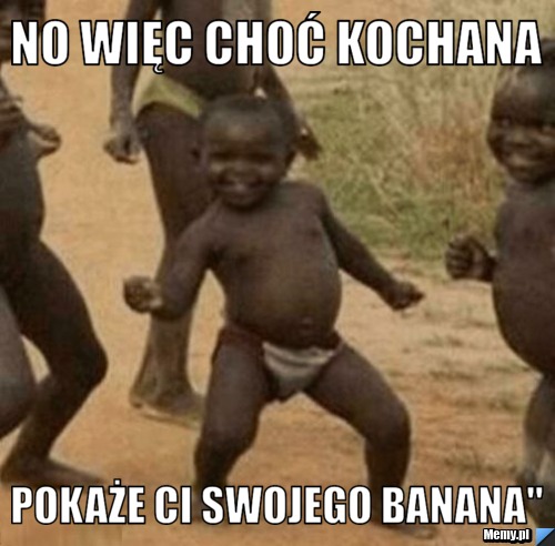 NO WIĘC CHOĆ KOCHANA POKAŻE CI SWOJEGO BANANA"