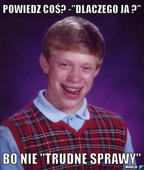 Powiedz coś? -"DLACZEGO JA ?" Bo nie "trudne sprawy"