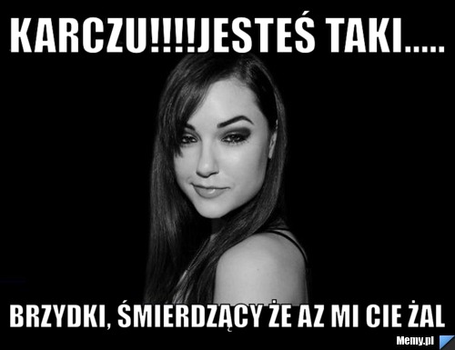 Karczu!!!!jesteś taki..... brzydki, śmierdzący że az mi cie żal