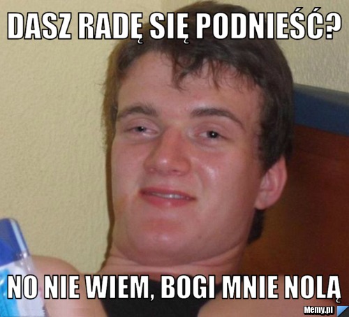 DASZ RADĘ SIĘ PODNIEŚĆ? NO NIE WIEM, BOGI MNIE NOLĄ