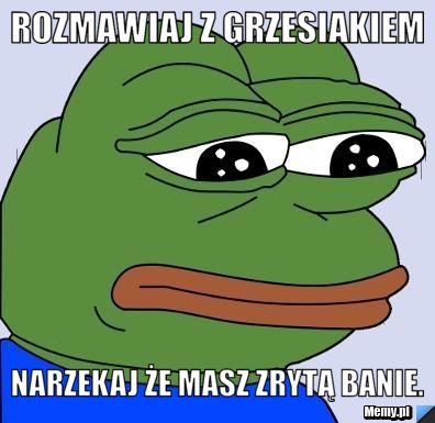 Rozmawiaj z Grzesiakiem Narzekaj że masz zrytą Banie.