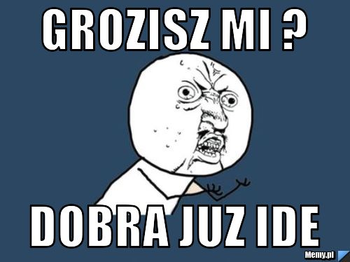 Grozisz mi ? Dobra juz ide