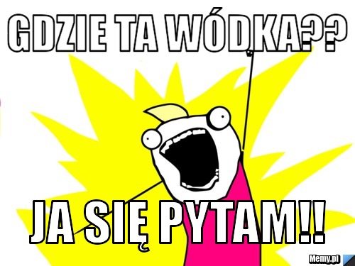 Gdzie ta wódka?? Ja się pytam!!