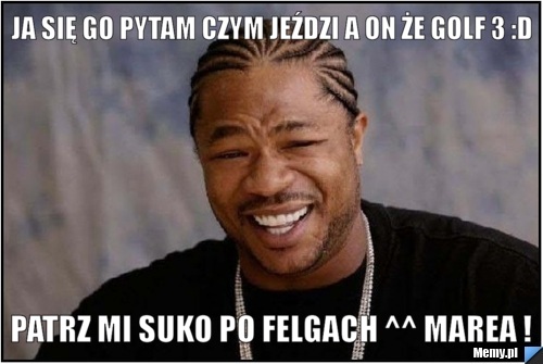 Ja się go pytam czym jeździ a on że Golf 3 :D Patrz mi suko po felgach ^^ Marea !