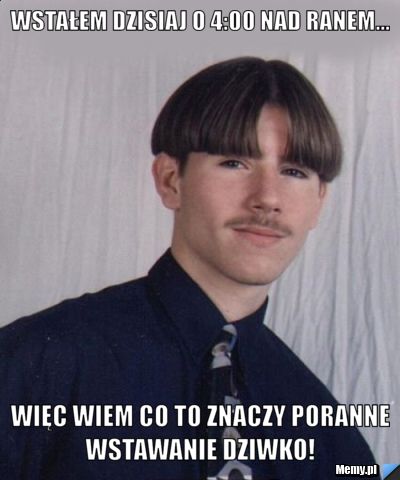 Wstałem dzisiaj o 4:00 nad ranem... więc wiem co to znaczy poranne wstawanie dziwko! 