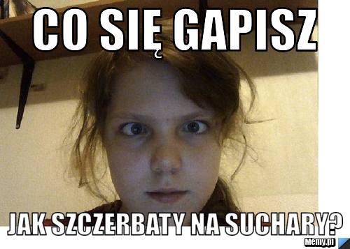 Co się gapisz Jak szczerbaty na suchary?