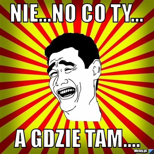  nie...no co ty... a gdzie tam....