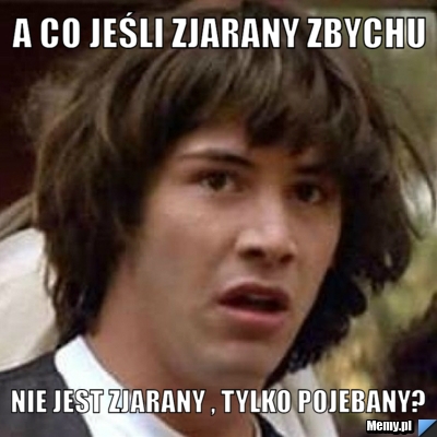 A co jeśli zjarany zbychu nie jest zjarany , tylko pojebany?