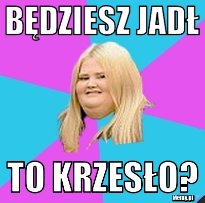 Będziesz jadł to krzesło?
