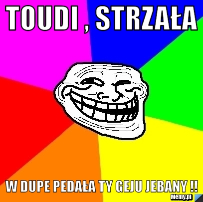 Toudi , strzała w dupe pedała ty geju jebany !!