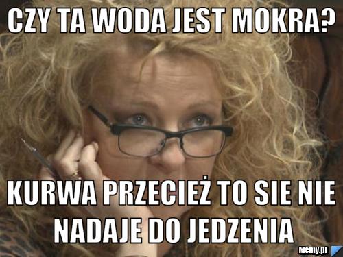 Czy ta woda jest mokra?  Kurwa przecież to sie nie nadaje do jedzenia