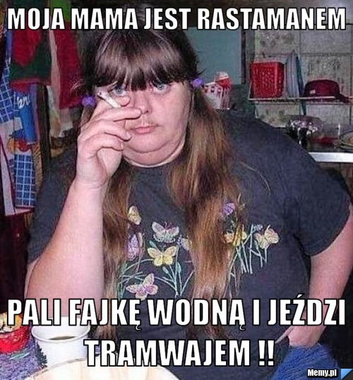 Moja mama jest rastamanem pali fajkę wodną i jeździ tramwajem !!