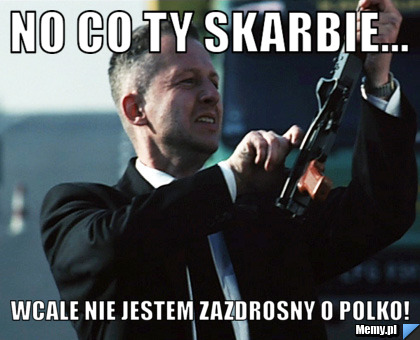 No co ty skarbie...               Wcale nie jestem zazdrosny o polko!