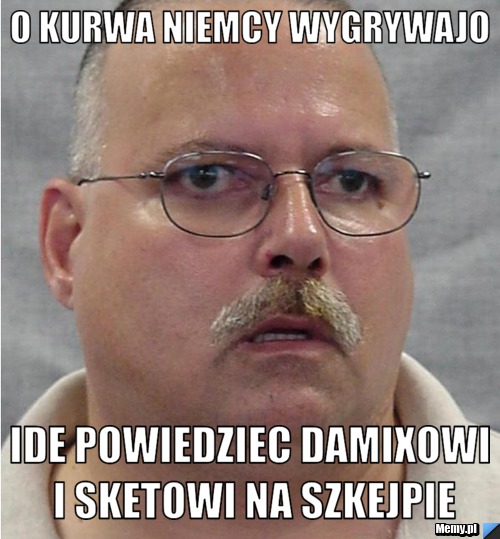 O kurwa niemcy wygrywajo ide powiedziec damixowi i sketowi na szkejpie