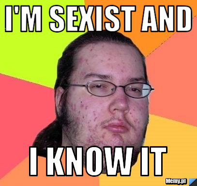 I'm sexist and  i know it
