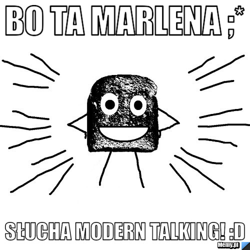 Bo ta Marlena ;* słucha MODERN TALKING! :d