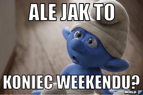 Ale jak to  koniec weekendu?