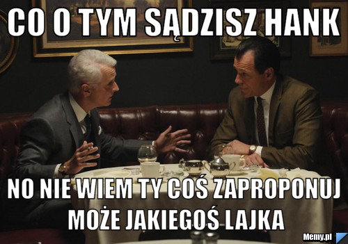 Co o tym sądzisz hank no nie wiem ty coś zaproponuj może jakiegoś lajka