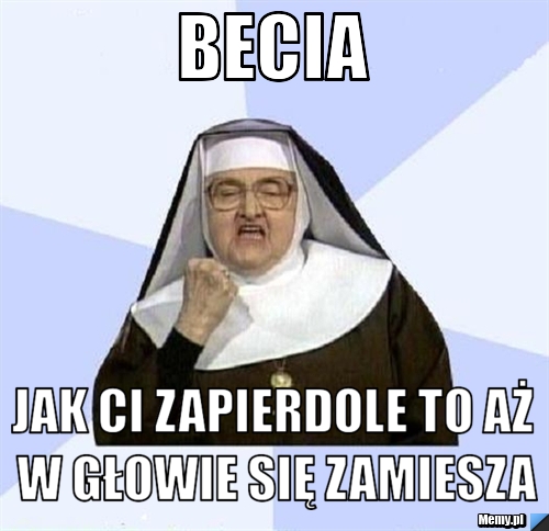 Becia jak ci zapierdole to aż w głowie się zamiesza