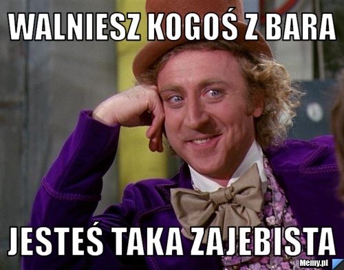Walniesz kogoś z bara jesteś taka zajebista