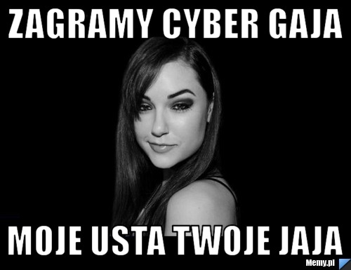 Zagramy cyber gaja moje usta twoje jaja
