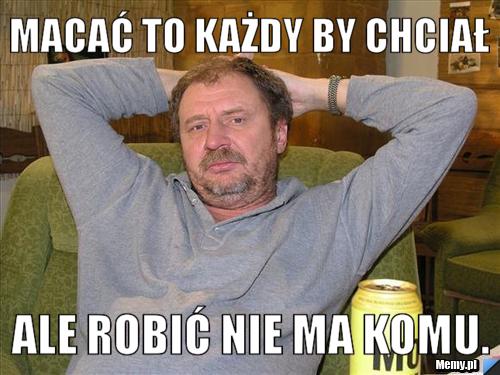Macać to każdy by chciał Ale robić nie ma komu.