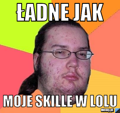 Ładne jak  moje skille w lolu