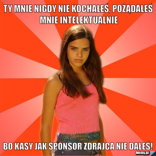 Ty mnie nigdy nie kochałeś, pożądałeś mnie intelektualnie bo kasy jak sponsor zdrajca nie dałeś!