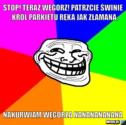Stop! Teraz węgorz! Patrzcie świnie , król parkietu ręka jak złamana. Nakurwiam węgorza nananananana 