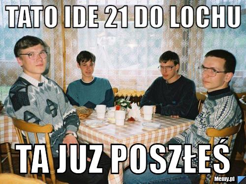 Tato ide 21 do lochu ta juz poszłeś