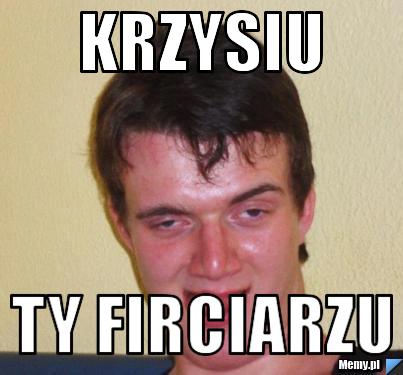 Krzysiu  ty firciarzu  