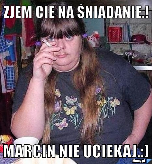 Zjem Cie na śniadanie.!  Marcin nie uciekaj.:) 