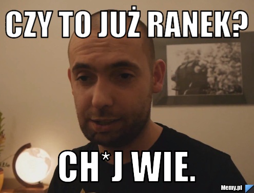 Czy to już ranek? Ch*j wie.