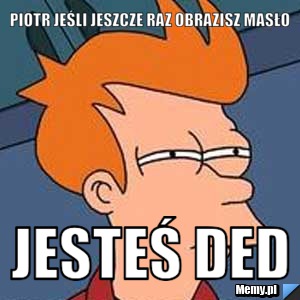 PIOTR JEŚLI JESZCZE RAZ OBRAZISZ MASŁO JESTEŚ DED