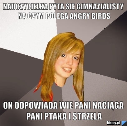Nauczycielka pyta sie gimnazjalisty na czym polega angry birds on odpowiada wie pani naciąga pani ptaka i strzela